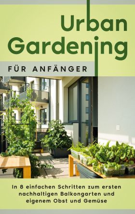 URBAN GARDENING FÜR ANFÄNGER: IN 8 EINFACHEN SCHRITTEN ZUM ERSTEN NACHHALTIGEN B